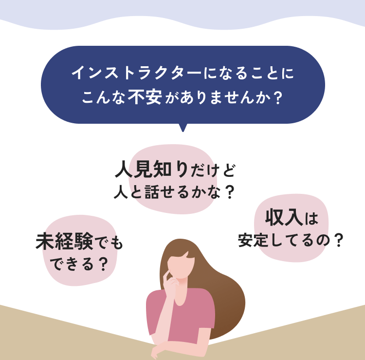 インストラクターになることにこんな不安がありませんか？　未経験でもできる？　人見知りだけど人と話せるかな？　収入は安定してるの？