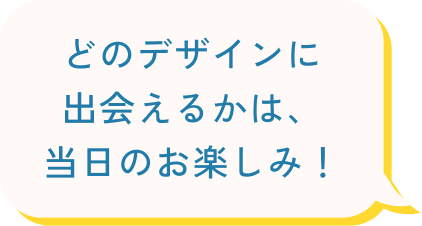 どのデザインに出会えるかは、当日のお楽しみ！