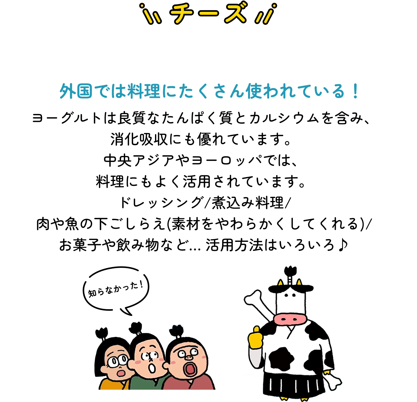 ヨーグルト　外国では料理にたくさん使われている！　ヨーグルトは良質なたんぱく質とカルシウムを含み、消化吸収にも優れています。中央アジアやヨーロッパでは、料理にもよく活用されています。ドレッシング/煮込み料理/肉や魚の下ごしらえ(素材をやわらかくしてくれる)/お菓子や飲み物など… 活用方法はいろいろ♪