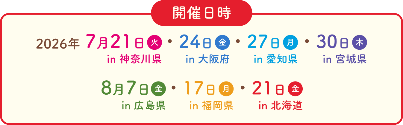 開催日時　2026年　7月21日火in神奈川県　7月24日金in大阪府　7月27日月in愛知県 7月30日木in宮城県　8月7日金in広島県　8月17日月in福岡県 8月21日金in北海道