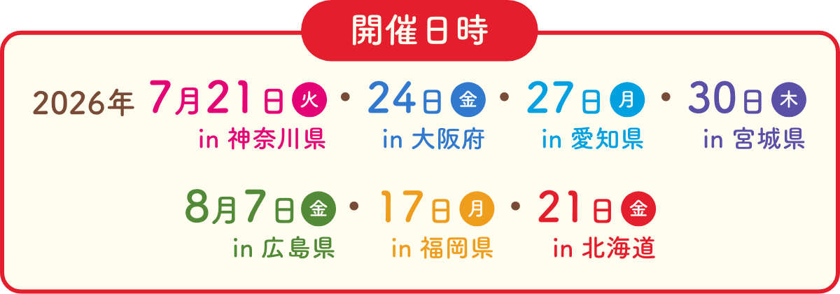 開催日時　2026年　7月21日火in神奈川県　7月24日金in大阪府　7月27日月in愛知県 7月30日木in宮城県　8月7日金in広島県　8月17日月in福岡県 8月21日金in北海道
